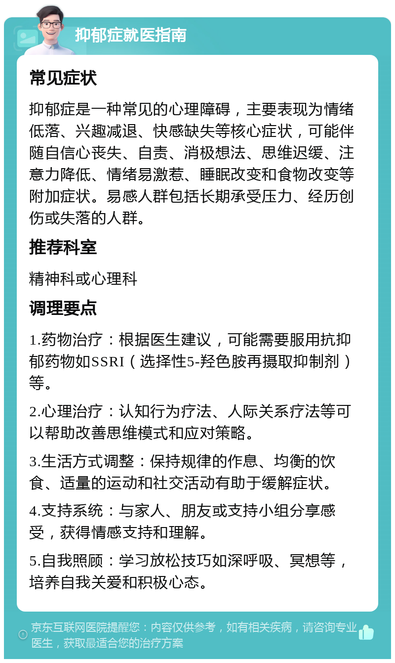 抑郁症就医指南 常见症状 抑郁症是一种常见的心理障碍，主要表现为情绪低落、兴趣减退、快感缺失等核心症状，可能伴随自信心丧失、自责、消极想法、思维迟缓、注意力降低、情绪易激惹、睡眠改变和食物改变等附加症状。易感人群包括长期承受压力、经历创伤或失落的人群。 推荐科室 精神科或心理科 调理要点 1.药物治疗：根据医生建议，可能需要服用抗抑郁药物如SSRI（选择性5-羟色胺再摄取抑制剂）等。 2.心理治疗：认知行为疗法、人际关系疗法等可以帮助改善思维模式和应对策略。 3.生活方式调整：保持规律的作息、均衡的饮食、适量的运动和社交活动有助于缓解症状。 4.支持系统：与家人、朋友或支持小组分享感受，获得情感支持和理解。 5.自我照顾：学习放松技巧如深呼吸、冥想等，培养自我关爱和积极心态。