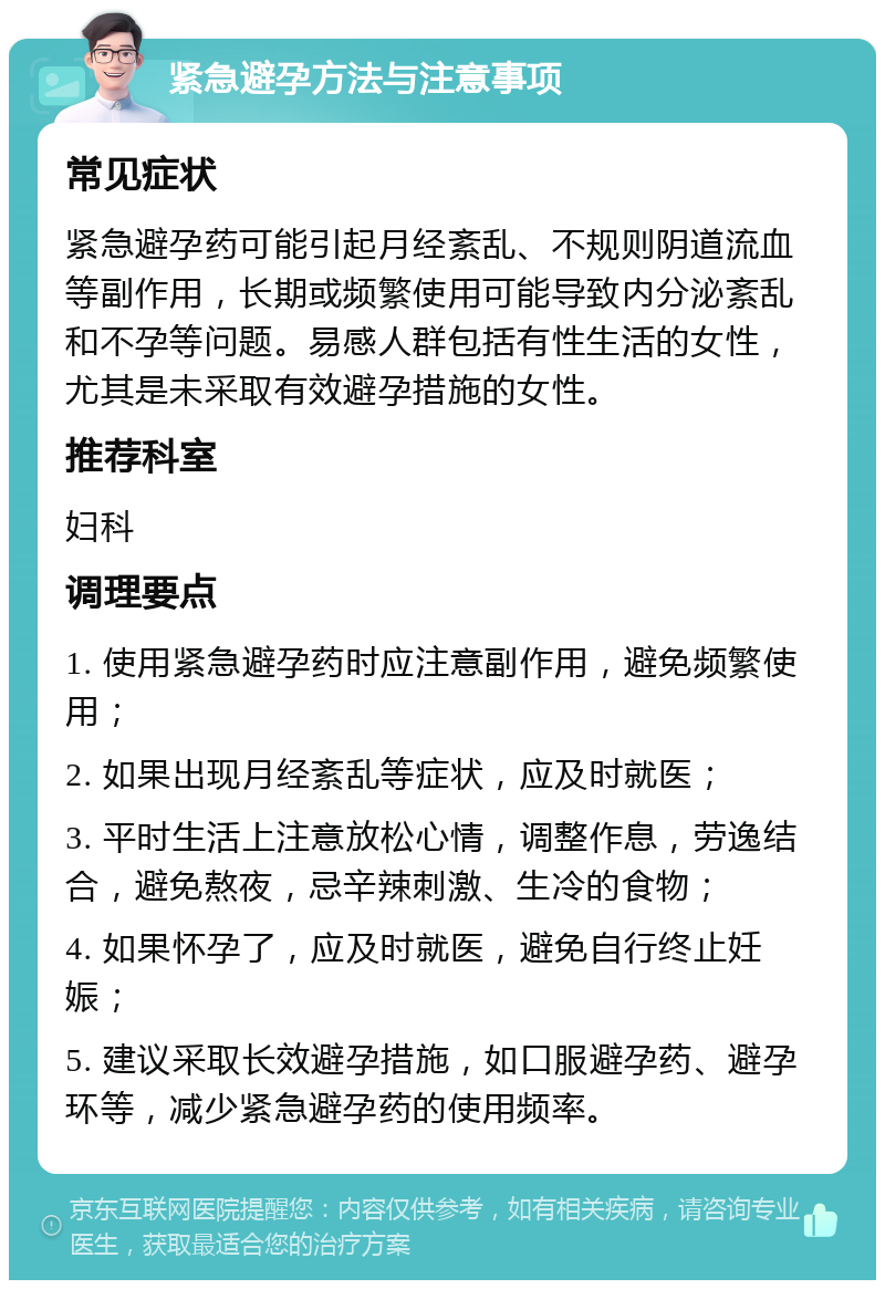 紧急避孕方法与注意事项 常见症状 紧急避孕药可能引起月经紊乱、不规则阴道流血等副作用，长期或频繁使用可能导致内分泌紊乱和不孕等问题。易感人群包括有性生活的女性，尤其是未采取有效避孕措施的女性。 推荐科室 妇科 调理要点 1. 使用紧急避孕药时应注意副作用，避免频繁使用； 2. 如果出现月经紊乱等症状，应及时就医； 3. 平时生活上注意放松心情，调整作息，劳逸结合，避免熬夜，忌辛辣刺激、生冷的食物； 4. 如果怀孕了，应及时就医，避免自行终止妊娠； 5. 建议采取长效避孕措施，如口服避孕药、避孕环等，减少紧急避孕药的使用频率。