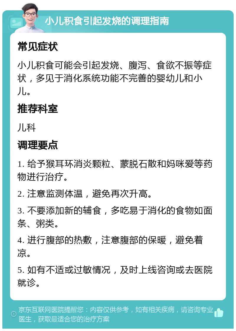 小儿积食引起发烧的调理指南 常见症状 小儿积食可能会引起发烧、腹泻、食欲不振等症状，多见于消化系统功能不完善的婴幼儿和小儿。 推荐科室 儿科 调理要点 1. 给予猴耳环消炎颗粒、蒙脱石散和妈咪爱等药物进行治疗。 2. 注意监测体温，避免再次升高。 3. 不要添加新的辅食，多吃易于消化的食物如面条、粥类。 4. 进行腹部的热敷，注意腹部的保暖，避免着凉。 5. 如有不适或过敏情况，及时上线咨询或去医院就诊。