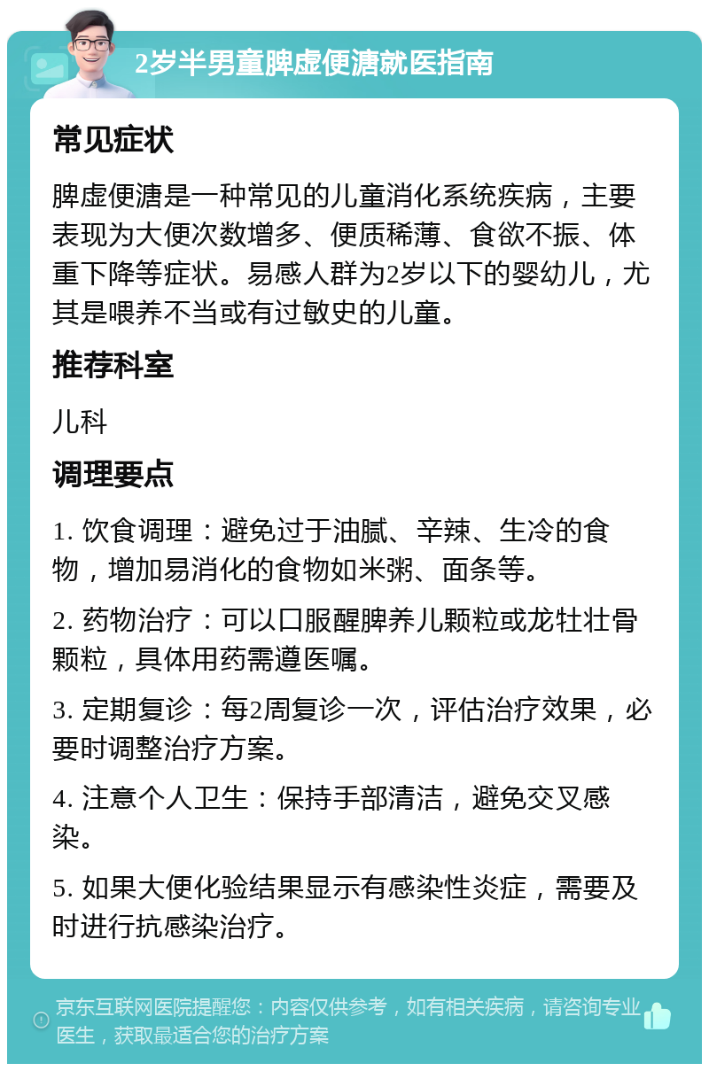 2岁半男童脾虚便溏就医指南 常见症状 脾虚便溏是一种常见的儿童消化系统疾病，主要表现为大便次数增多、便质稀薄、食欲不振、体重下降等症状。易感人群为2岁以下的婴幼儿，尤其是喂养不当或有过敏史的儿童。 推荐科室 儿科 调理要点 1. 饮食调理：避免过于油腻、辛辣、生冷的食物，增加易消化的食物如米粥、面条等。 2. 药物治疗：可以口服醒脾养儿颗粒或龙牡壮骨颗粒，具体用药需遵医嘱。 3. 定期复诊：每2周复诊一次，评估治疗效果，必要时调整治疗方案。 4. 注意个人卫生：保持手部清洁，避免交叉感染。 5. 如果大便化验结果显示有感染性炎症，需要及时进行抗感染治疗。