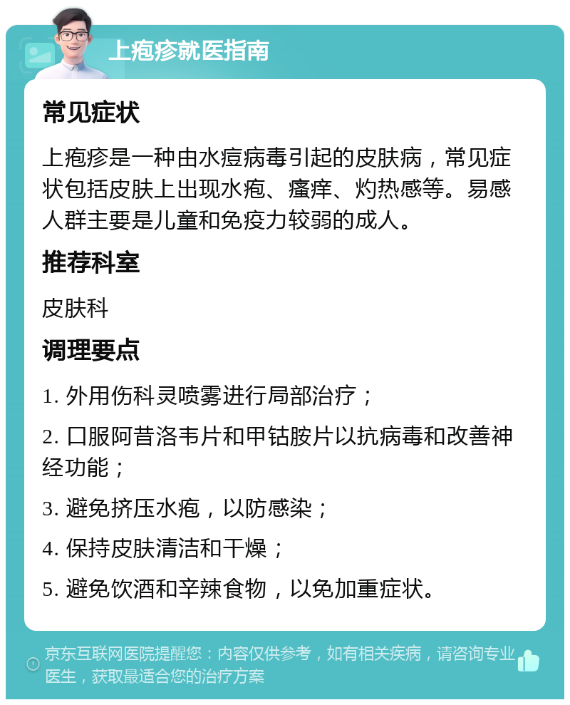 上疱疹就医指南 常见症状 上疱疹是一种由水痘病毒引起的皮肤病，常见症状包括皮肤上出现水疱、瘙痒、灼热感等。易感人群主要是儿童和免疫力较弱的成人。 推荐科室 皮肤科 调理要点 1. 外用伤科灵喷雾进行局部治疗； 2. 口服阿昔洛韦片和甲钴胺片以抗病毒和改善神经功能； 3. 避免挤压水疱，以防感染； 4. 保持皮肤清洁和干燥； 5. 避免饮酒和辛辣食物，以免加重症状。