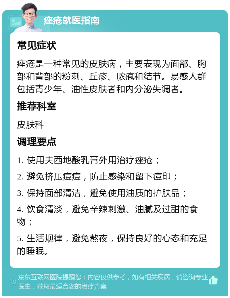 痤疮就医指南 常见症状 痤疮是一种常见的皮肤病，主要表现为面部、胸部和背部的粉刺、丘疹、脓疱和结节。易感人群包括青少年、油性皮肤者和内分泌失调者。 推荐科室 皮肤科 调理要点 1. 使用夫西地酸乳膏外用治疗痤疮； 2. 避免挤压痘痘，防止感染和留下痘印； 3. 保持面部清洁，避免使用油质的护肤品； 4. 饮食清淡，避免辛辣刺激、油腻及过甜的食物； 5. 生活规律，避免熬夜，保持良好的心态和充足的睡眠。