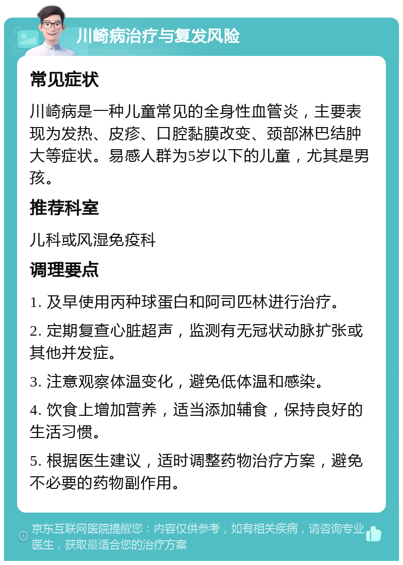 川崎病治疗与复发风险 常见症状 川崎病是一种儿童常见的全身性血管炎，主要表现为发热、皮疹、口腔黏膜改变、颈部淋巴结肿大等症状。易感人群为5岁以下的儿童，尤其是男孩。 推荐科室 儿科或风湿免疫科 调理要点 1. 及早使用丙种球蛋白和阿司匹林进行治疗。 2. 定期复查心脏超声，监测有无冠状动脉扩张或其他并发症。 3. 注意观察体温变化，避免低体温和感染。 4. 饮食上增加营养，适当添加辅食，保持良好的生活习惯。 5. 根据医生建议，适时调整药物治疗方案，避免不必要的药物副作用。