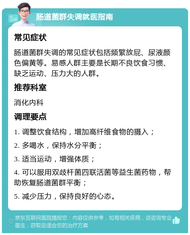 肠道菌群失调就医指南 常见症状 肠道菌群失调的常见症状包括频繁放屁、尿液颜色偏黄等。易感人群主要是长期不良饮食习惯、缺乏运动、压力大的人群。 推荐科室 消化内科 调理要点 1. 调整饮食结构，增加高纤维食物的摄入； 2. 多喝水，保持水分平衡； 3. 适当运动，增强体质； 4. 可以服用双歧杆菌四联活菌等益生菌药物，帮助恢复肠道菌群平衡； 5. 减少压力，保持良好的心态。