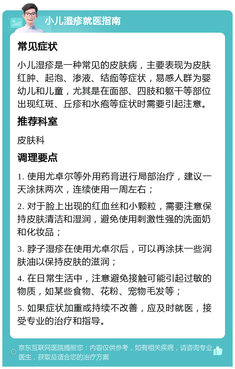 小儿湿疹就医指南 常见症状 小儿湿疹是一种常见的皮肤病，主要表现为皮肤红肿、起泡、渗液、结痂等症状，易感人群为婴幼儿和儿童，尤其是在面部、四肢和躯干等部位出现红斑、丘疹和水疱等症状时需要引起注意。 推荐科室 皮肤科 调理要点 1. 使用尤卓尔等外用药膏进行局部治疗，建议一天涂抹两次，连续使用一周左右； 2. 对于脸上出现的红血丝和小颗粒，需要注意保持皮肤清洁和湿润，避免使用刺激性强的洗面奶和化妆品； 3. 脖子湿疹在使用尤卓尔后，可以再涂抹一些润肤油以保持皮肤的滋润； 4. 在日常生活中，注意避免接触可能引起过敏的物质，如某些食物、花粉、宠物毛发等； 5. 如果症状加重或持续不改善，应及时就医，接受专业的治疗和指导。