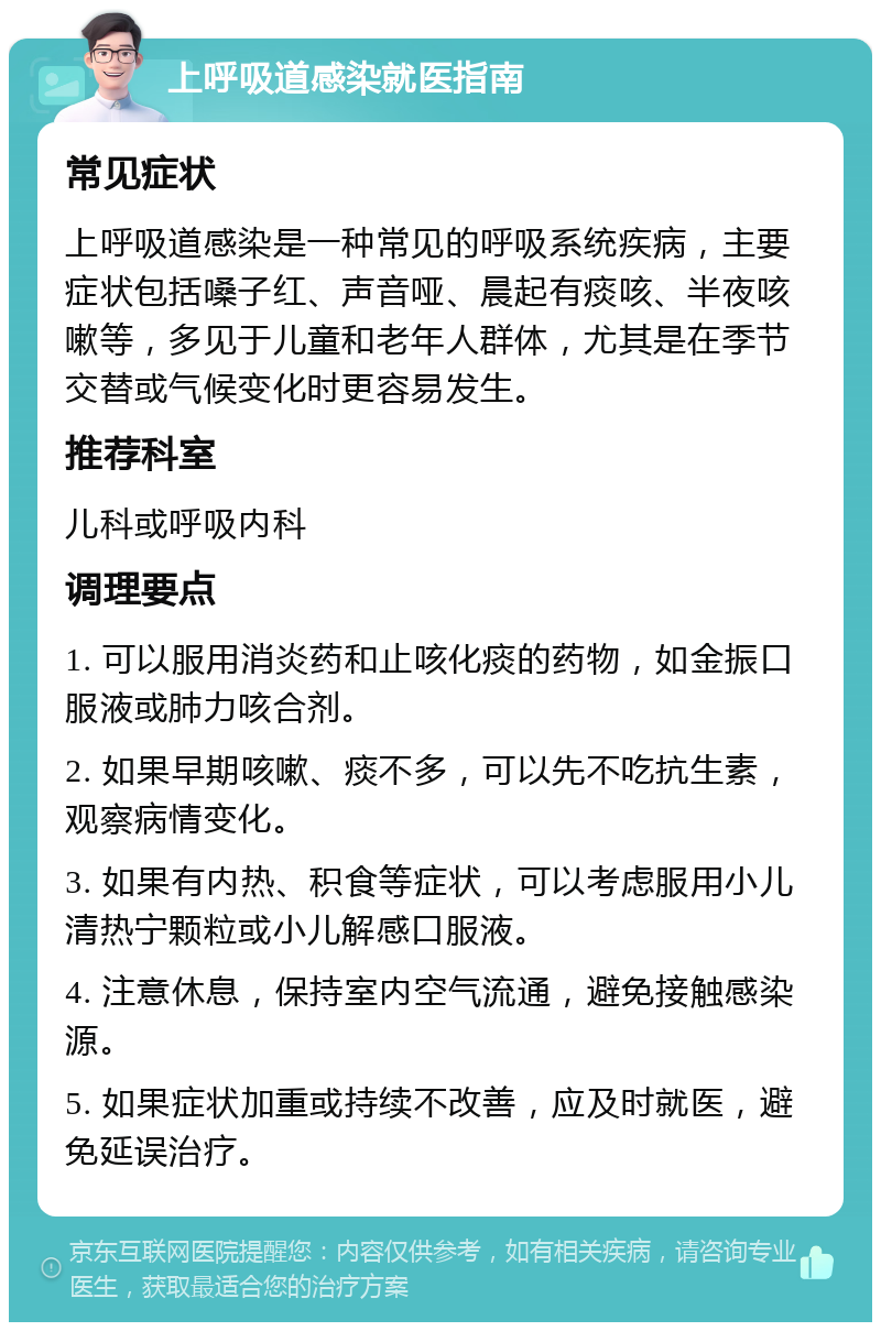 上呼吸道感染就医指南 常见症状 上呼吸道感染是一种常见的呼吸系统疾病，主要症状包括嗓子红、声音哑、晨起有痰咳、半夜咳嗽等，多见于儿童和老年人群体，尤其是在季节交替或气候变化时更容易发生。 推荐科室 儿科或呼吸内科 调理要点 1. 可以服用消炎药和止咳化痰的药物，如金振口服液或肺力咳合剂。 2. 如果早期咳嗽、痰不多，可以先不吃抗生素，观察病情变化。 3. 如果有内热、积食等症状，可以考虑服用小儿清热宁颗粒或小儿解感口服液。 4. 注意休息，保持室内空气流通，避免接触感染源。 5. 如果症状加重或持续不改善，应及时就医，避免延误治疗。