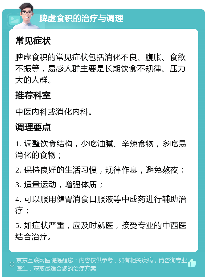 脾虚食积的治疗与调理 常见症状 脾虚食积的常见症状包括消化不良、腹胀、食欲不振等，易感人群主要是长期饮食不规律、压力大的人群。 推荐科室 中医内科或消化内科。 调理要点 1. 调整饮食结构，少吃油腻、辛辣食物，多吃易消化的食物； 2. 保持良好的生活习惯，规律作息，避免熬夜； 3. 适量运动，增强体质； 4. 可以服用健胃消食口服液等中成药进行辅助治疗； 5. 如症状严重，应及时就医，接受专业的中西医结合治疗。