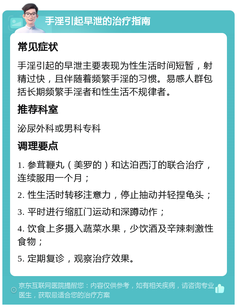 手淫引起早泄的治疗指南 常见症状 手淫引起的早泄主要表现为性生活时间短暂，射精过快，且伴随着频繁手淫的习惯。易感人群包括长期频繁手淫者和性生活不规律者。 推荐科室 泌尿外科或男科专科 调理要点 1. 参茸鞭丸（美罗的）和达泊西汀的联合治疗，连续服用一个月； 2. 性生活时转移注意力，停止抽动并轻捏龟头； 3. 平时进行缩肛门运动和深蹲动作； 4. 饮食上多摄入蔬菜水果，少饮酒及辛辣刺激性食物； 5. 定期复诊，观察治疗效果。