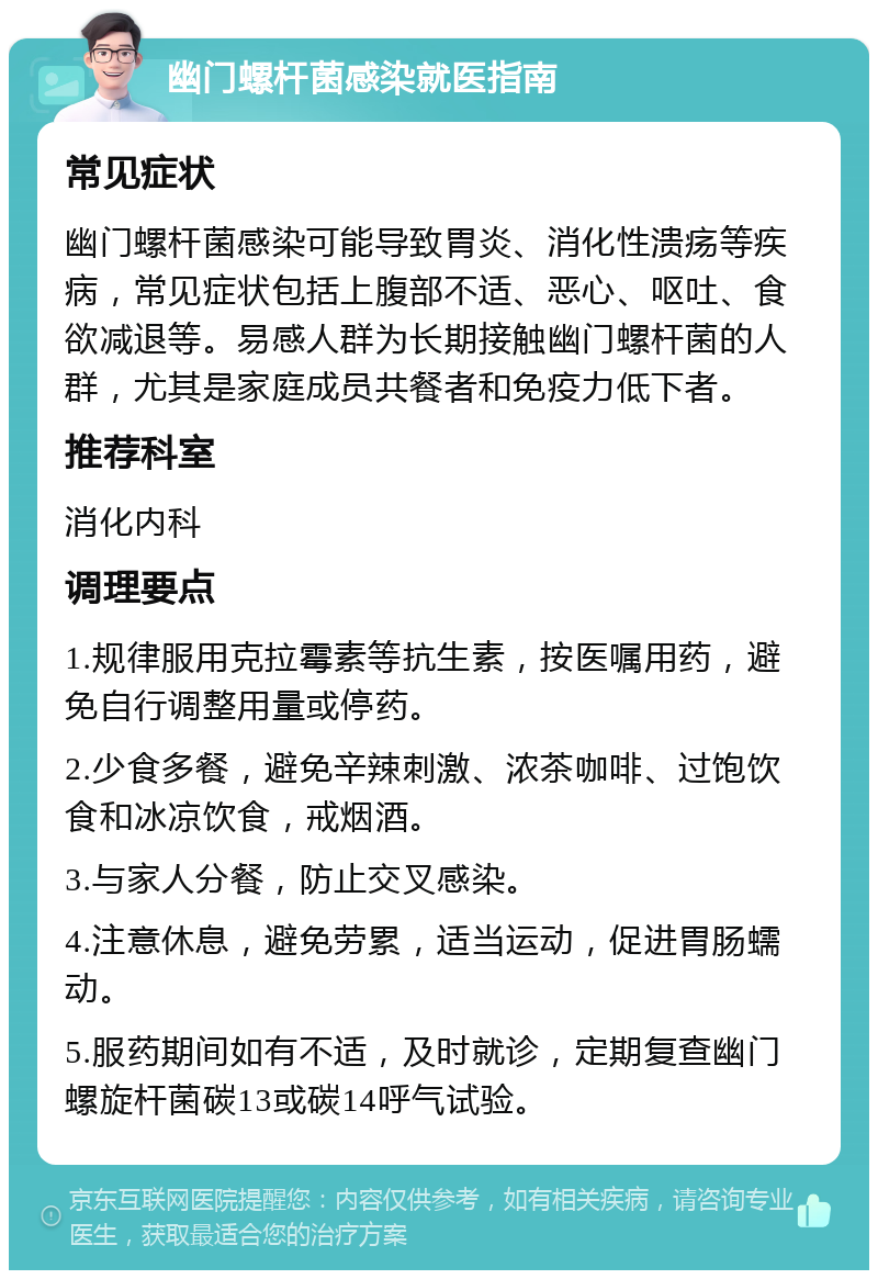 幽门螺杆菌感染就医指南 常见症状 幽门螺杆菌感染可能导致胃炎、消化性溃疡等疾病，常见症状包括上腹部不适、恶心、呕吐、食欲减退等。易感人群为长期接触幽门螺杆菌的人群，尤其是家庭成员共餐者和免疫力低下者。 推荐科室 消化内科 调理要点 1.规律服用克拉霉素等抗生素，按医嘱用药，避免自行调整用量或停药。 2.少食多餐，避免辛辣刺激、浓茶咖啡、过饱饮食和冰凉饮食，戒烟酒。 3.与家人分餐，防止交叉感染。 4.注意休息，避免劳累，适当运动，促进胃肠蠕动。 5.服药期间如有不适，及时就诊，定期复查幽门螺旋杆菌碳13或碳14呼气试验。