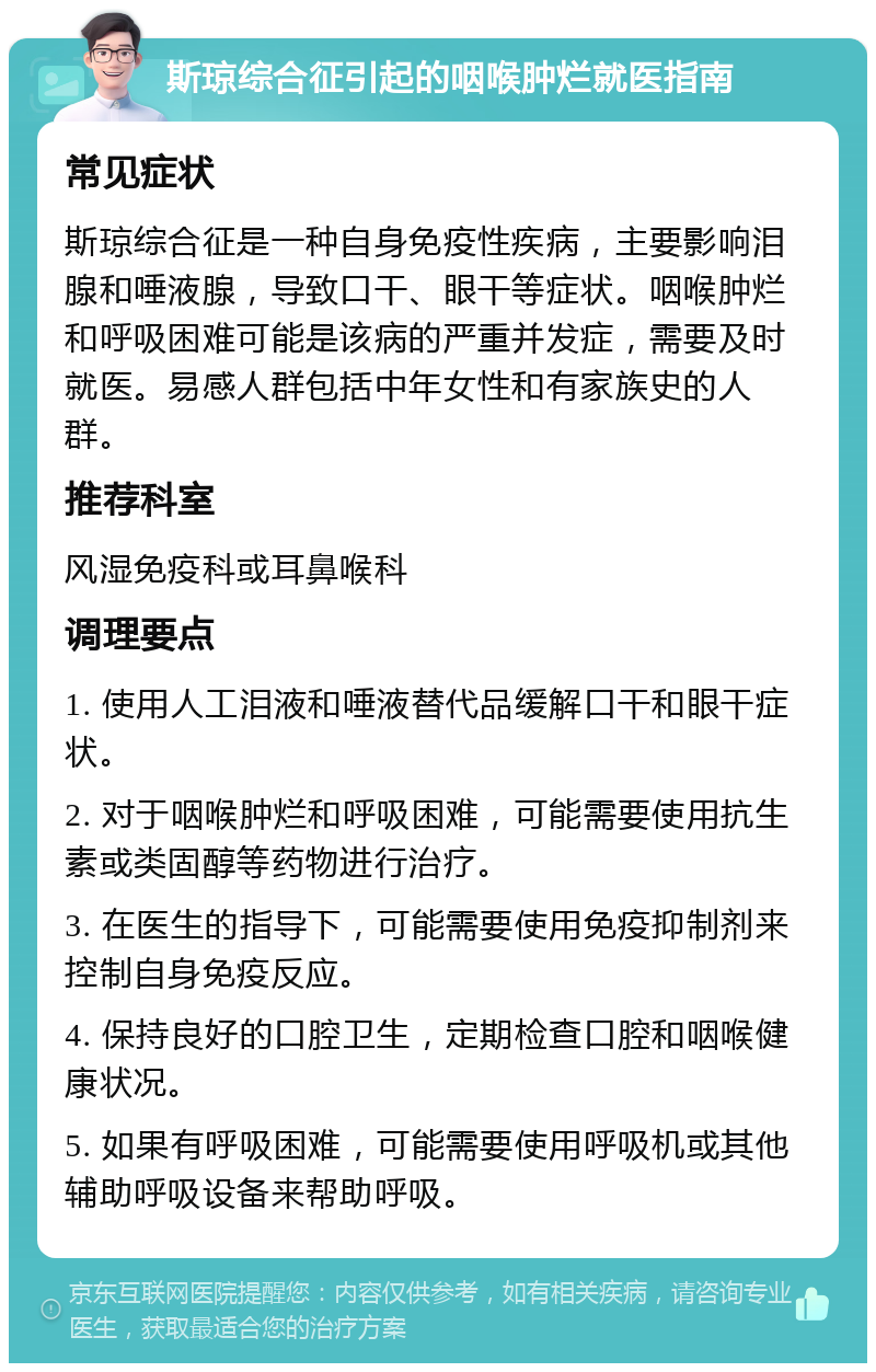 斯琼综合征引起的咽喉肿烂就医指南 常见症状 斯琼综合征是一种自身免疫性疾病，主要影响泪腺和唾液腺，导致口干、眼干等症状。咽喉肿烂和呼吸困难可能是该病的严重并发症，需要及时就医。易感人群包括中年女性和有家族史的人群。 推荐科室 风湿免疫科或耳鼻喉科 调理要点 1. 使用人工泪液和唾液替代品缓解口干和眼干症状。 2. 对于咽喉肿烂和呼吸困难，可能需要使用抗生素或类固醇等药物进行治疗。 3. 在医生的指导下，可能需要使用免疫抑制剂来控制自身免疫反应。 4. 保持良好的口腔卫生，定期检查口腔和咽喉健康状况。 5. 如果有呼吸困难，可能需要使用呼吸机或其他辅助呼吸设备来帮助呼吸。