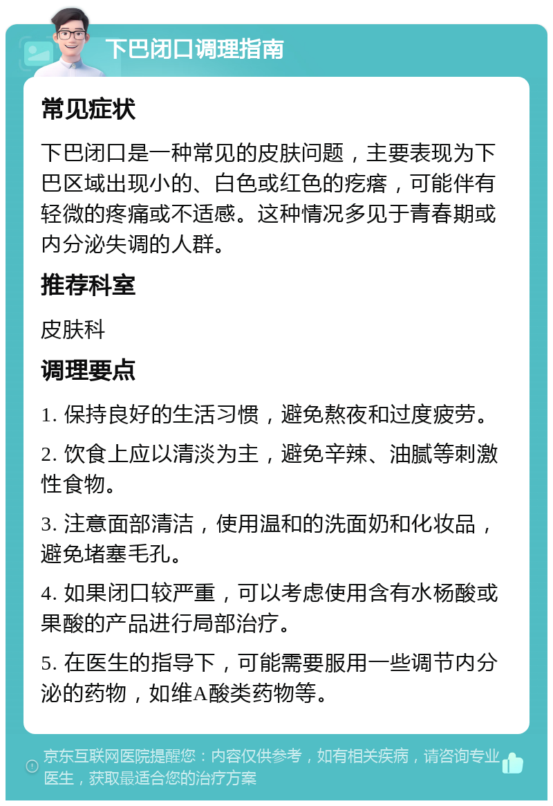 下巴闭口调理指南 常见症状 下巴闭口是一种常见的皮肤问题，主要表现为下巴区域出现小的、白色或红色的疙瘩，可能伴有轻微的疼痛或不适感。这种情况多见于青春期或内分泌失调的人群。 推荐科室 皮肤科 调理要点 1. 保持良好的生活习惯，避免熬夜和过度疲劳。 2. 饮食上应以清淡为主，避免辛辣、油腻等刺激性食物。 3. 注意面部清洁，使用温和的洗面奶和化妆品，避免堵塞毛孔。 4. 如果闭口较严重，可以考虑使用含有水杨酸或果酸的产品进行局部治疗。 5. 在医生的指导下，可能需要服用一些调节内分泌的药物，如维A酸类药物等。