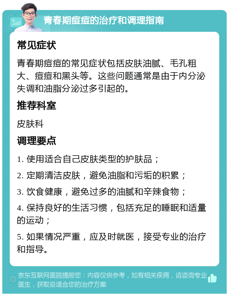 青春期痘痘的治疗和调理指南 常见症状 青春期痘痘的常见症状包括皮肤油腻、毛孔粗大、痘痘和黑头等。这些问题通常是由于内分泌失调和油脂分泌过多引起的。 推荐科室 皮肤科 调理要点 1. 使用适合自己皮肤类型的护肤品； 2. 定期清洁皮肤，避免油脂和污垢的积累； 3. 饮食健康，避免过多的油腻和辛辣食物； 4. 保持良好的生活习惯，包括充足的睡眠和适量的运动； 5. 如果情况严重，应及时就医，接受专业的治疗和指导。