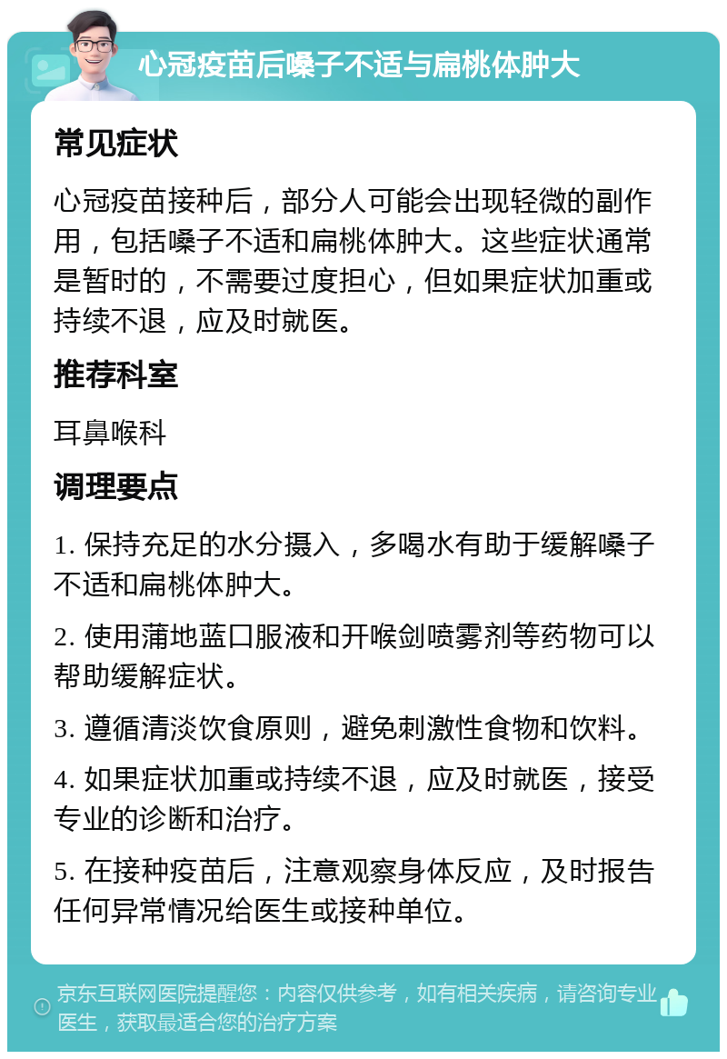 心冠疫苗后嗓子不适与扁桃体肿大 常见症状 心冠疫苗接种后，部分人可能会出现轻微的副作用，包括嗓子不适和扁桃体肿大。这些症状通常是暂时的，不需要过度担心，但如果症状加重或持续不退，应及时就医。 推荐科室 耳鼻喉科 调理要点 1. 保持充足的水分摄入，多喝水有助于缓解嗓子不适和扁桃体肿大。 2. 使用蒲地蓝口服液和开喉剑喷雾剂等药物可以帮助缓解症状。 3. 遵循清淡饮食原则，避免刺激性食物和饮料。 4. 如果症状加重或持续不退，应及时就医，接受专业的诊断和治疗。 5. 在接种疫苗后，注意观察身体反应，及时报告任何异常情况给医生或接种单位。