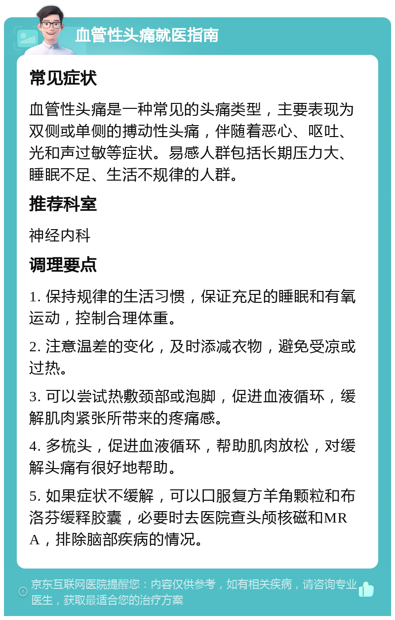 血管性头痛就医指南 常见症状 血管性头痛是一种常见的头痛类型，主要表现为双侧或单侧的搏动性头痛，伴随着恶心、呕吐、光和声过敏等症状。易感人群包括长期压力大、睡眠不足、生活不规律的人群。 推荐科室 神经内科 调理要点 1. 保持规律的生活习惯，保证充足的睡眠和有氧运动，控制合理体重。 2. 注意温差的变化，及时添减衣物，避免受凉或过热。 3. 可以尝试热敷颈部或泡脚，促进血液循环，缓解肌肉紧张所带来的疼痛感。 4. 多梳头，促进血液循环，帮助肌肉放松，对缓解头痛有很好地帮助。 5. 如果症状不缓解，可以口服复方羊角颗粒和布洛芬缓释胶囊，必要时去医院查头颅核磁和MRA，排除脑部疾病的情况。