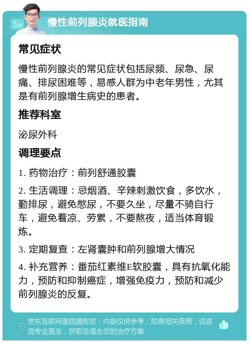 慢性前列腺炎就医指南 常见症状 慢性前列腺炎的常见症状包括尿频、尿急、尿痛、排尿困难等，易感人群为中老年男性，尤其是有前列腺增生病史的患者。 推荐科室 泌尿外科 调理要点 1. 药物治疗：前列舒通胶囊 2. 生活调理：忌烟酒、辛辣刺激饮食，多饮水，勤排尿，避免憋尿，不要久坐，尽量不骑自行车，避免着凉、劳累，不要熬夜，适当体育锻炼。 3. 定期复查：左肾囊肿和前列腺增大情况 4. 补充营养：番茄红素维E软胶囊，具有抗氧化能力，预防和抑制癌症，增强免疫力，预防和减少前列腺炎的反复。