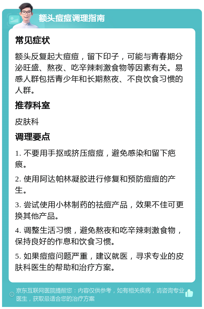 额头痘痘调理指南 常见症状 额头反复起大痘痘，留下印子，可能与青春期分泌旺盛、熬夜、吃辛辣刺激食物等因素有关。易感人群包括青少年和长期熬夜、不良饮食习惯的人群。 推荐科室 皮肤科 调理要点 1. 不要用手抠或挤压痘痘，避免感染和留下疤痕。 2. 使用阿达帕林凝胶进行修复和预防痘痘的产生。 3. 尝试使用小林制药的祛痘产品，效果不佳可更换其他产品。 4. 调整生活习惯，避免熬夜和吃辛辣刺激食物，保持良好的作息和饮食习惯。 5. 如果痘痘问题严重，建议就医，寻求专业的皮肤科医生的帮助和治疗方案。