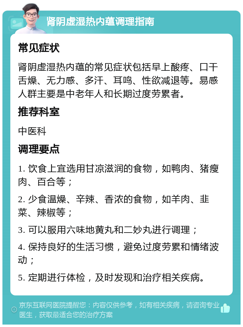 肾阴虚湿热内蕴调理指南 常见症状 肾阴虚湿热内蕴的常见症状包括早上酸疼、口干舌燥、无力感、多汗、耳鸣、性欲减退等。易感人群主要是中老年人和长期过度劳累者。 推荐科室 中医科 调理要点 1. 饮食上宜选用甘凉滋润的食物，如鸭肉、猪瘦肉、百合等； 2. 少食温燥、辛辣、香浓的食物，如羊肉、韭菜、辣椒等； 3. 可以服用六味地黄丸和二妙丸进行调理； 4. 保持良好的生活习惯，避免过度劳累和情绪波动； 5. 定期进行体检，及时发现和治疗相关疾病。