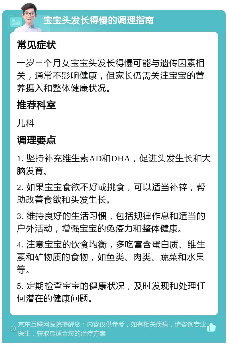 宝宝头发长得慢的调理指南 常见症状 一岁三个月女宝宝头发长得慢可能与遗传因素相关，通常不影响健康，但家长仍需关注宝宝的营养摄入和整体健康状况。 推荐科室 儿科 调理要点 1. 坚持补充维生素AD和DHA，促进头发生长和大脑发育。 2. 如果宝宝食欲不好或挑食，可以适当补锌，帮助改善食欲和头发生长。 3. 维持良好的生活习惯，包括规律作息和适当的户外活动，增强宝宝的免疫力和整体健康。 4. 注意宝宝的饮食均衡，多吃富含蛋白质、维生素和矿物质的食物，如鱼类、肉类、蔬菜和水果等。 5. 定期检查宝宝的健康状况，及时发现和处理任何潜在的健康问题。