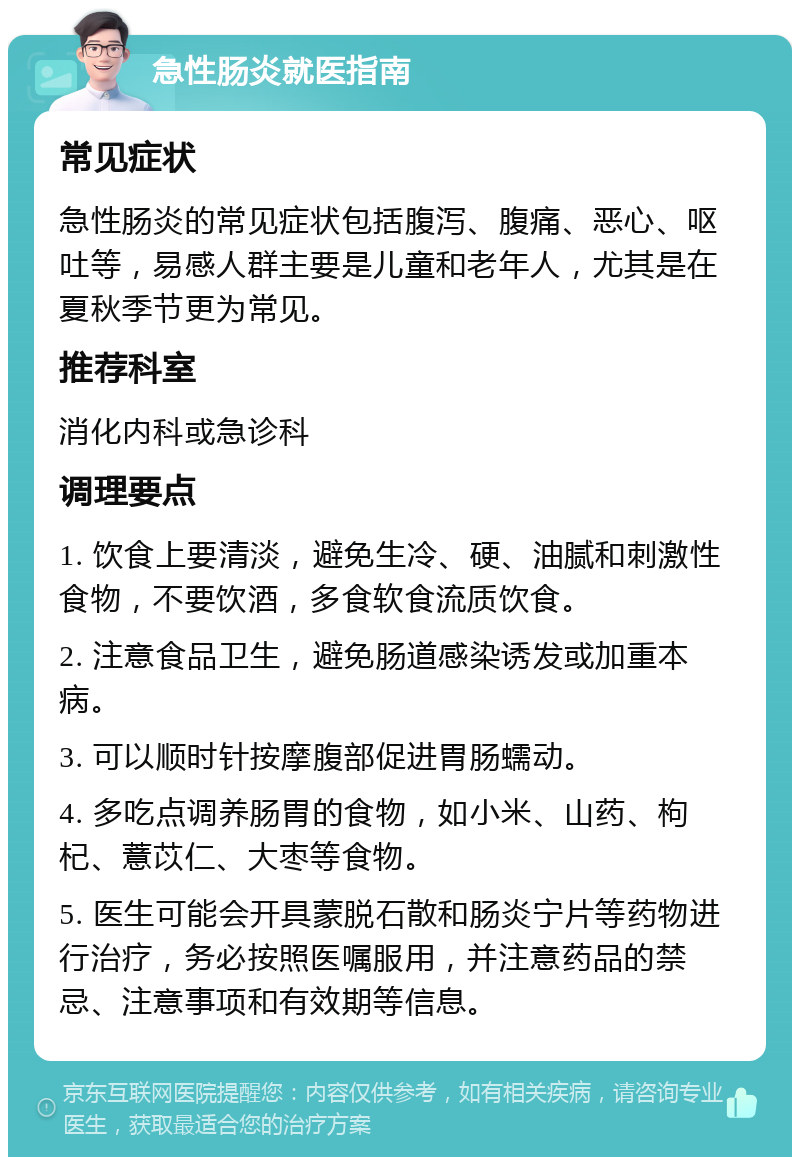 急性肠炎就医指南 常见症状 急性肠炎的常见症状包括腹泻、腹痛、恶心、呕吐等，易感人群主要是儿童和老年人，尤其是在夏秋季节更为常见。 推荐科室 消化内科或急诊科 调理要点 1. 饮食上要清淡，避免生冷、硬、油腻和刺激性食物，不要饮酒，多食软食流质饮食。 2. 注意食品卫生，避免肠道感染诱发或加重本病。 3. 可以顺时针按摩腹部促进胃肠蠕动。 4. 多吃点调养肠胃的食物，如小米、山药、枸杞、薏苡仁、大枣等食物。 5. 医生可能会开具蒙脱石散和肠炎宁片等药物进行治疗，务必按照医嘱服用，并注意药品的禁忌、注意事项和有效期等信息。