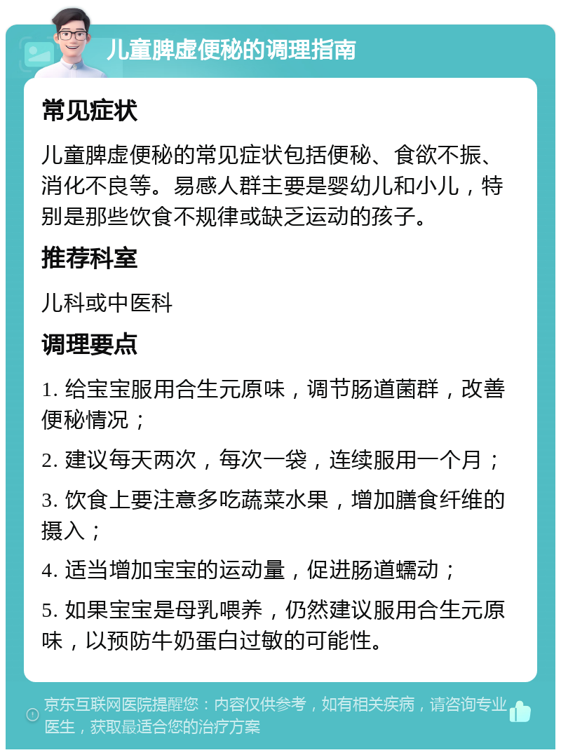 儿童脾虚便秘的调理指南 常见症状 儿童脾虚便秘的常见症状包括便秘、食欲不振、消化不良等。易感人群主要是婴幼儿和小儿，特别是那些饮食不规律或缺乏运动的孩子。 推荐科室 儿科或中医科 调理要点 1. 给宝宝服用合生元原味，调节肠道菌群，改善便秘情况； 2. 建议每天两次，每次一袋，连续服用一个月； 3. 饮食上要注意多吃蔬菜水果，增加膳食纤维的摄入； 4. 适当增加宝宝的运动量，促进肠道蠕动； 5. 如果宝宝是母乳喂养，仍然建议服用合生元原味，以预防牛奶蛋白过敏的可能性。