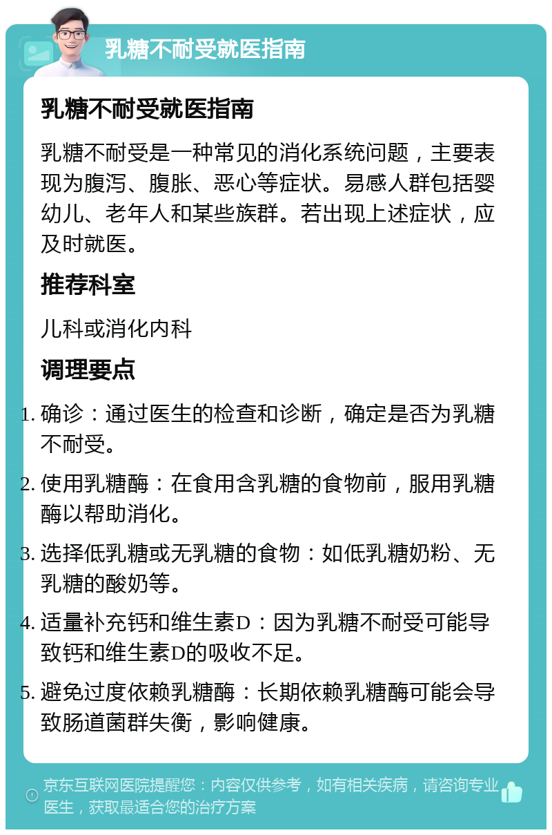 乳糖不耐受就医指南 乳糖不耐受就医指南 乳糖不耐受是一种常见的消化系统问题，主要表现为腹泻、腹胀、恶心等症状。易感人群包括婴幼儿、老年人和某些族群。若出现上述症状，应及时就医。 推荐科室 儿科或消化内科 调理要点 确诊：通过医生的检查和诊断，确定是否为乳糖不耐受。 使用乳糖酶：在食用含乳糖的食物前，服用乳糖酶以帮助消化。 选择低乳糖或无乳糖的食物：如低乳糖奶粉、无乳糖的酸奶等。 适量补充钙和维生素D：因为乳糖不耐受可能导致钙和维生素D的吸收不足。 避免过度依赖乳糖酶：长期依赖乳糖酶可能会导致肠道菌群失衡，影响健康。