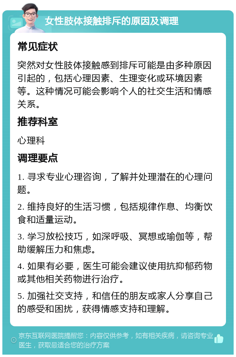 女性肢体接触排斥的原因及调理 常见症状 突然对女性肢体接触感到排斥可能是由多种原因引起的，包括心理因素、生理变化或环境因素等。这种情况可能会影响个人的社交生活和情感关系。 推荐科室 心理科 调理要点 1. 寻求专业心理咨询，了解并处理潜在的心理问题。 2. 维持良好的生活习惯，包括规律作息、均衡饮食和适量运动。 3. 学习放松技巧，如深呼吸、冥想或瑜伽等，帮助缓解压力和焦虑。 4. 如果有必要，医生可能会建议使用抗抑郁药物或其他相关药物进行治疗。 5. 加强社交支持，和信任的朋友或家人分享自己的感受和困扰，获得情感支持和理解。