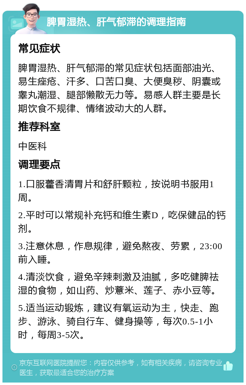 脾胃湿热、肝气郁滞的调理指南 常见症状 脾胃湿热、肝气郁滞的常见症状包括面部油光、易生痤疮、汗多、口苦口臭、大便臭秽、阴囊或睾丸潮湿、腿部懒散无力等。易感人群主要是长期饮食不规律、情绪波动大的人群。 推荐科室 中医科 调理要点 1.口服藿香清胃片和舒肝颗粒，按说明书服用1周。 2.平时可以常规补充钙和维生素D，吃保健品的钙剂。 3.注意休息，作息规律，避免熬夜、劳累，23:00前入睡。 4.清淡饮食，避免辛辣刺激及油腻，多吃健脾祛湿的食物，如山药、炒薏米、莲子、赤小豆等。 5.适当运动锻炼，建议有氧运动为主，快走、跑步、游泳、骑自行车、健身操等，每次0.5-1小时，每周3-5次。