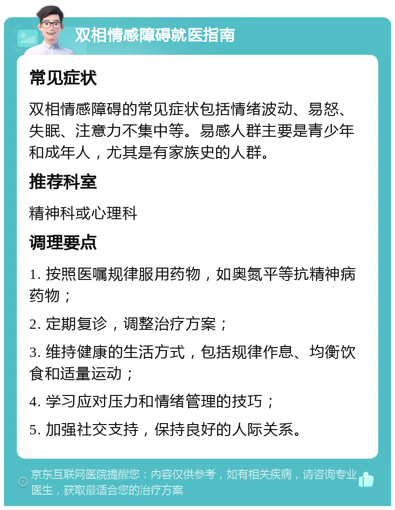 双相情感障碍就医指南 常见症状 双相情感障碍的常见症状包括情绪波动、易怒、失眠、注意力不集中等。易感人群主要是青少年和成年人，尤其是有家族史的人群。 推荐科室 精神科或心理科 调理要点 1. 按照医嘱规律服用药物，如奥氮平等抗精神病药物； 2. 定期复诊，调整治疗方案； 3. 维持健康的生活方式，包括规律作息、均衡饮食和适量运动； 4. 学习应对压力和情绪管理的技巧； 5. 加强社交支持，保持良好的人际关系。