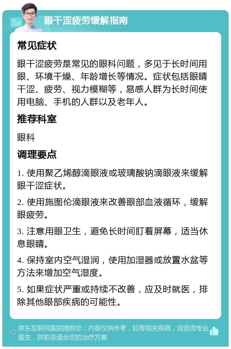 眼干涩疲劳缓解指南 常见症状 眼干涩疲劳是常见的眼科问题，多见于长时间用眼、环境干燥、年龄增长等情况。症状包括眼睛干涩、疲劳、视力模糊等，易感人群为长时间使用电脑、手机的人群以及老年人。 推荐科室 眼科 调理要点 1. 使用聚乙烯醇滴眼液或玻璃酸钠滴眼液来缓解眼干涩症状。 2. 使用施图伦滴眼液来改善眼部血液循环，缓解眼疲劳。 3. 注意用眼卫生，避免长时间盯着屏幕，适当休息眼睛。 4. 保持室内空气湿润，使用加湿器或放置水盆等方法来增加空气湿度。 5. 如果症状严重或持续不改善，应及时就医，排除其他眼部疾病的可能性。