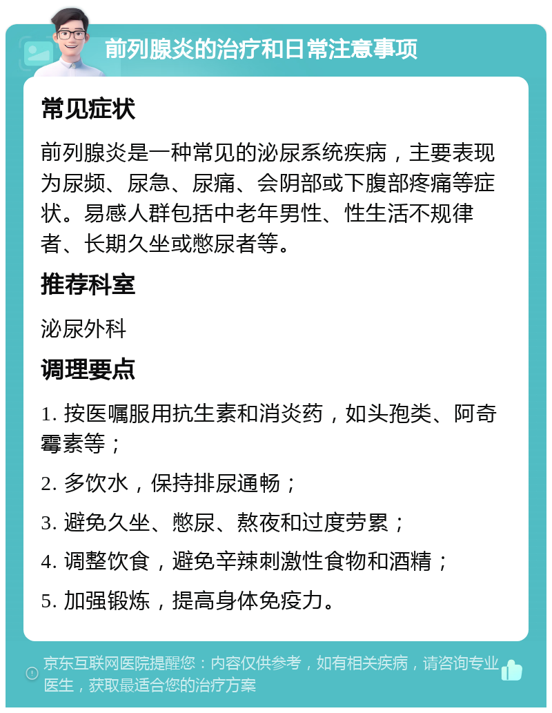 前列腺炎的治疗和日常注意事项 常见症状 前列腺炎是一种常见的泌尿系统疾病，主要表现为尿频、尿急、尿痛、会阴部或下腹部疼痛等症状。易感人群包括中老年男性、性生活不规律者、长期久坐或憋尿者等。 推荐科室 泌尿外科 调理要点 1. 按医嘱服用抗生素和消炎药，如头孢类、阿奇霉素等； 2. 多饮水，保持排尿通畅； 3. 避免久坐、憋尿、熬夜和过度劳累； 4. 调整饮食，避免辛辣刺激性食物和酒精； 5. 加强锻炼，提高身体免疫力。