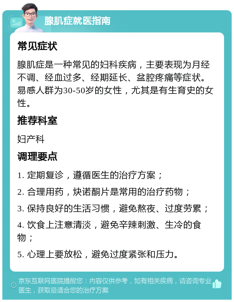 腺肌症就医指南 常见症状 腺肌症是一种常见的妇科疾病，主要表现为月经不调、经血过多、经期延长、盆腔疼痛等症状。易感人群为30-50岁的女性，尤其是有生育史的女性。 推荐科室 妇产科 调理要点 1. 定期复诊，遵循医生的治疗方案； 2. 合理用药，炔诺酮片是常用的治疗药物； 3. 保持良好的生活习惯，避免熬夜、过度劳累； 4. 饮食上注意清淡，避免辛辣刺激、生冷的食物； 5. 心理上要放松，避免过度紧张和压力。