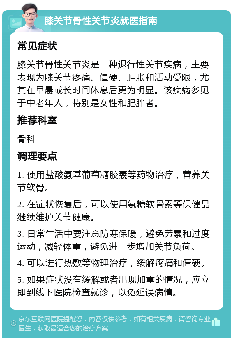 膝关节骨性关节炎就医指南 常见症状 膝关节骨性关节炎是一种退行性关节疾病，主要表现为膝关节疼痛、僵硬、肿胀和活动受限，尤其在早晨或长时间休息后更为明显。该疾病多见于中老年人，特别是女性和肥胖者。 推荐科室 骨科 调理要点 1. 使用盐酸氨基葡萄糖胶囊等药物治疗，营养关节软骨。 2. 在症状恢复后，可以使用氨糖软骨素等保健品继续维护关节健康。 3. 日常生活中要注意防寒保暖，避免劳累和过度运动，减轻体重，避免进一步增加关节负荷。 4. 可以进行热敷等物理治疗，缓解疼痛和僵硬。 5. 如果症状没有缓解或者出现加重的情况，应立即到线下医院检查就诊，以免延误病情。