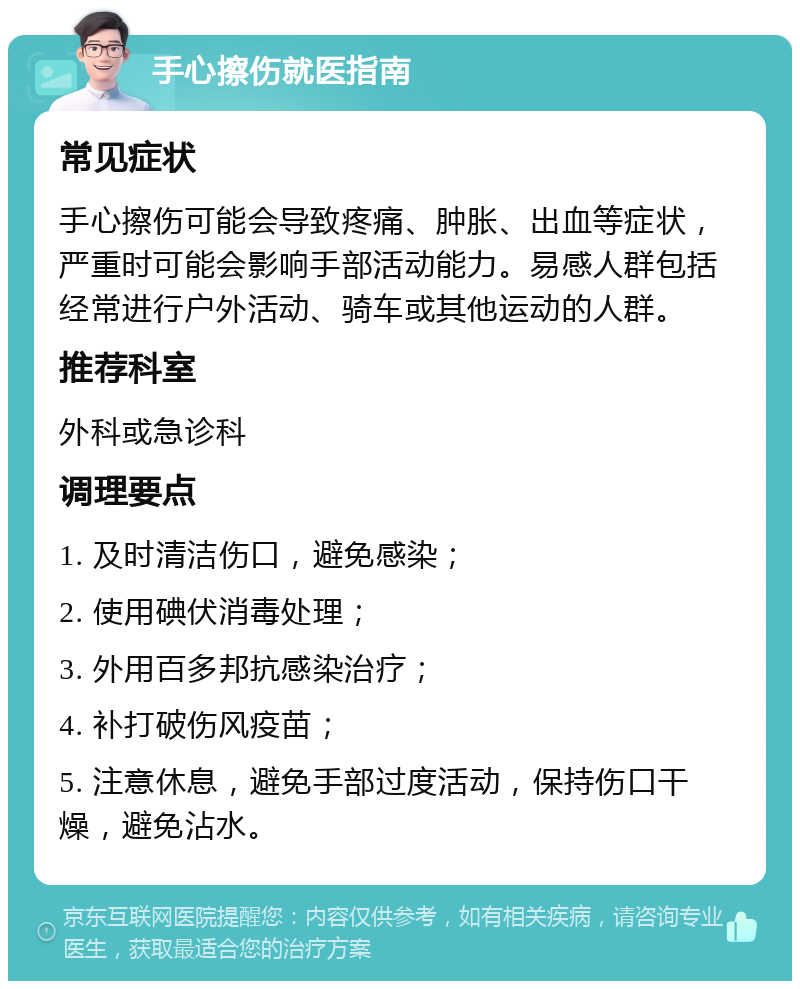 手心擦伤就医指南 常见症状 手心擦伤可能会导致疼痛、肿胀、出血等症状，严重时可能会影响手部活动能力。易感人群包括经常进行户外活动、骑车或其他运动的人群。 推荐科室 外科或急诊科 调理要点 1. 及时清洁伤口，避免感染； 2. 使用碘伏消毒处理； 3. 外用百多邦抗感染治疗； 4. 补打破伤风疫苗； 5. 注意休息，避免手部过度活动，保持伤口干燥，避免沾水。