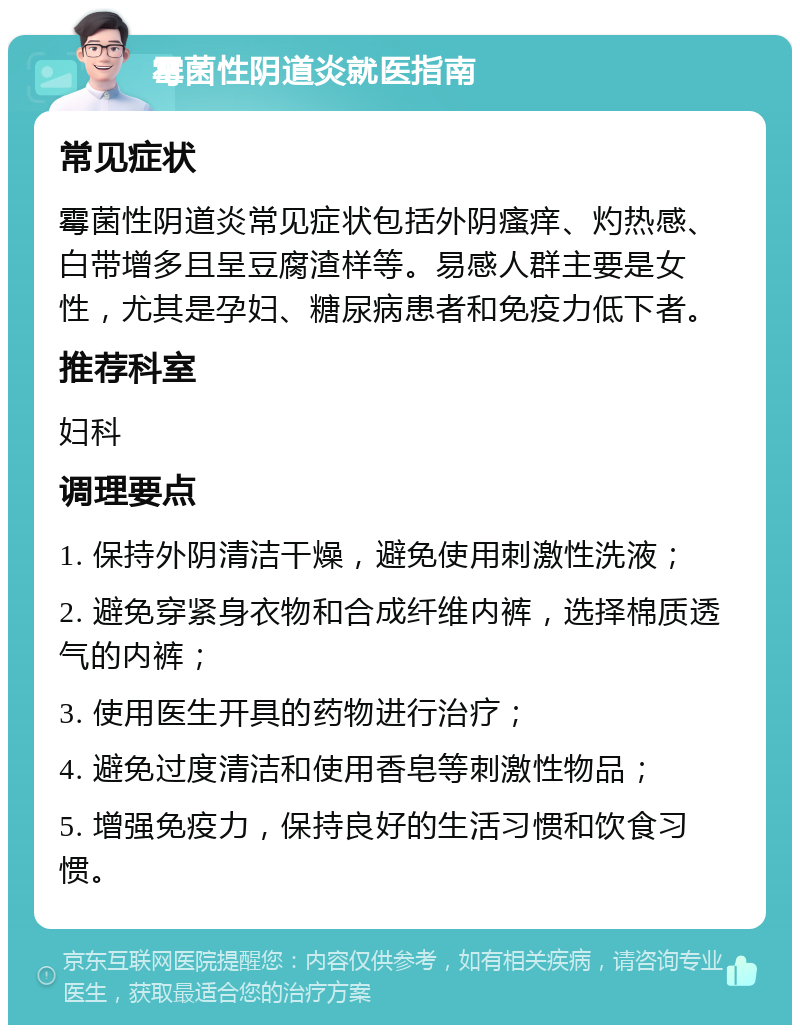 霉菌性阴道炎就医指南 常见症状 霉菌性阴道炎常见症状包括外阴瘙痒、灼热感、白带增多且呈豆腐渣样等。易感人群主要是女性，尤其是孕妇、糖尿病患者和免疫力低下者。 推荐科室 妇科 调理要点 1. 保持外阴清洁干燥，避免使用刺激性洗液； 2. 避免穿紧身衣物和合成纤维内裤，选择棉质透气的内裤； 3. 使用医生开具的药物进行治疗； 4. 避免过度清洁和使用香皂等刺激性物品； 5. 增强免疫力，保持良好的生活习惯和饮食习惯。