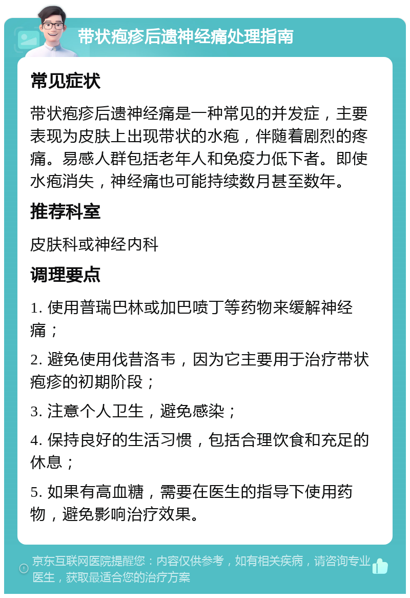 带状疱疹后遗神经痛处理指南 常见症状 带状疱疹后遗神经痛是一种常见的并发症，主要表现为皮肤上出现带状的水疱，伴随着剧烈的疼痛。易感人群包括老年人和免疫力低下者。即使水疱消失，神经痛也可能持续数月甚至数年。 推荐科室 皮肤科或神经内科 调理要点 1. 使用普瑞巴林或加巴喷丁等药物来缓解神经痛； 2. 避免使用伐昔洛韦，因为它主要用于治疗带状疱疹的初期阶段； 3. 注意个人卫生，避免感染； 4. 保持良好的生活习惯，包括合理饮食和充足的休息； 5. 如果有高血糖，需要在医生的指导下使用药物，避免影响治疗效果。