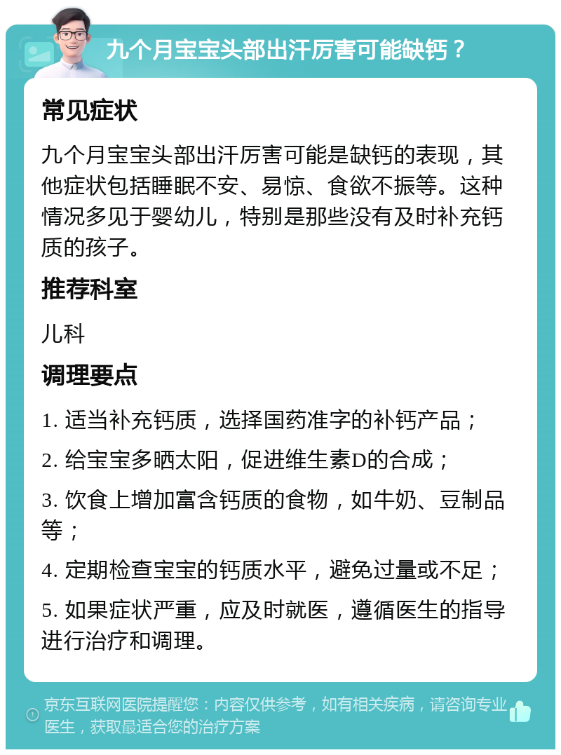 九个月宝宝头部出汗厉害可能缺钙？ 常见症状 九个月宝宝头部出汗厉害可能是缺钙的表现，其他症状包括睡眠不安、易惊、食欲不振等。这种情况多见于婴幼儿，特别是那些没有及时补充钙质的孩子。 推荐科室 儿科 调理要点 1. 适当补充钙质，选择国药准字的补钙产品； 2. 给宝宝多晒太阳，促进维生素D的合成； 3. 饮食上增加富含钙质的食物，如牛奶、豆制品等； 4. 定期检查宝宝的钙质水平，避免过量或不足； 5. 如果症状严重，应及时就医，遵循医生的指导进行治疗和调理。