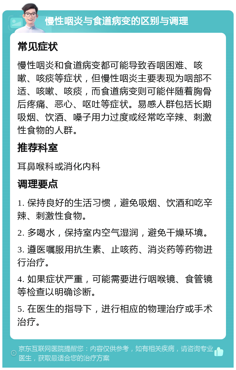 慢性咽炎与食道病变的区别与调理 常见症状 慢性咽炎和食道病变都可能导致吞咽困难、咳嗽、咳痰等症状，但慢性咽炎主要表现为咽部不适、咳嗽、咳痰，而食道病变则可能伴随着胸骨后疼痛、恶心、呕吐等症状。易感人群包括长期吸烟、饮酒、嗓子用力过度或经常吃辛辣、刺激性食物的人群。 推荐科室 耳鼻喉科或消化内科 调理要点 1. 保持良好的生活习惯，避免吸烟、饮酒和吃辛辣、刺激性食物。 2. 多喝水，保持室内空气湿润，避免干燥环境。 3. 遵医嘱服用抗生素、止咳药、消炎药等药物进行治疗。 4. 如果症状严重，可能需要进行咽喉镜、食管镜等检查以明确诊断。 5. 在医生的指导下，进行相应的物理治疗或手术治疗。