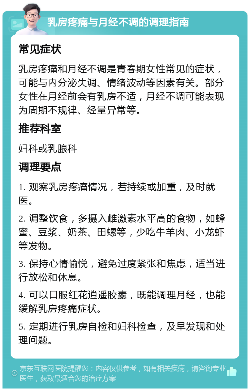 乳房疼痛与月经不调的调理指南 常见症状 乳房疼痛和月经不调是青春期女性常见的症状，可能与内分泌失调、情绪波动等因素有关。部分女性在月经前会有乳房不适，月经不调可能表现为周期不规律、经量异常等。 推荐科室 妇科或乳腺科 调理要点 1. 观察乳房疼痛情况，若持续或加重，及时就医。 2. 调整饮食，多摄入雌激素水平高的食物，如蜂蜜、豆浆、奶茶、田螺等，少吃牛羊肉、小龙虾等发物。 3. 保持心情愉悦，避免过度紧张和焦虑，适当进行放松和休息。 4. 可以口服红花逍遥胶囊，既能调理月经，也能缓解乳房疼痛症状。 5. 定期进行乳房自检和妇科检查，及早发现和处理问题。