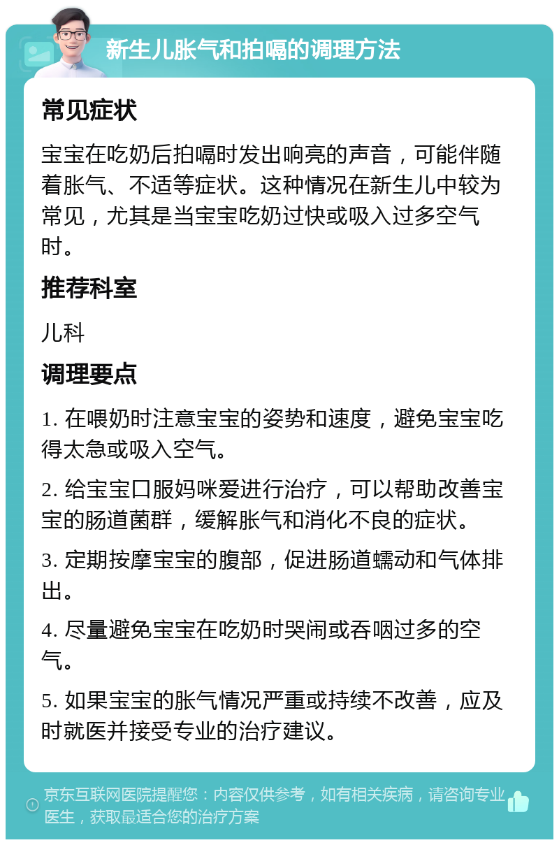 新生儿胀气和拍嗝的调理方法 常见症状 宝宝在吃奶后拍嗝时发出响亮的声音，可能伴随着胀气、不适等症状。这种情况在新生儿中较为常见，尤其是当宝宝吃奶过快或吸入过多空气时。 推荐科室 儿科 调理要点 1. 在喂奶时注意宝宝的姿势和速度，避免宝宝吃得太急或吸入空气。 2. 给宝宝口服妈咪爱进行治疗，可以帮助改善宝宝的肠道菌群，缓解胀气和消化不良的症状。 3. 定期按摩宝宝的腹部，促进肠道蠕动和气体排出。 4. 尽量避免宝宝在吃奶时哭闹或吞咽过多的空气。 5. 如果宝宝的胀气情况严重或持续不改善，应及时就医并接受专业的治疗建议。