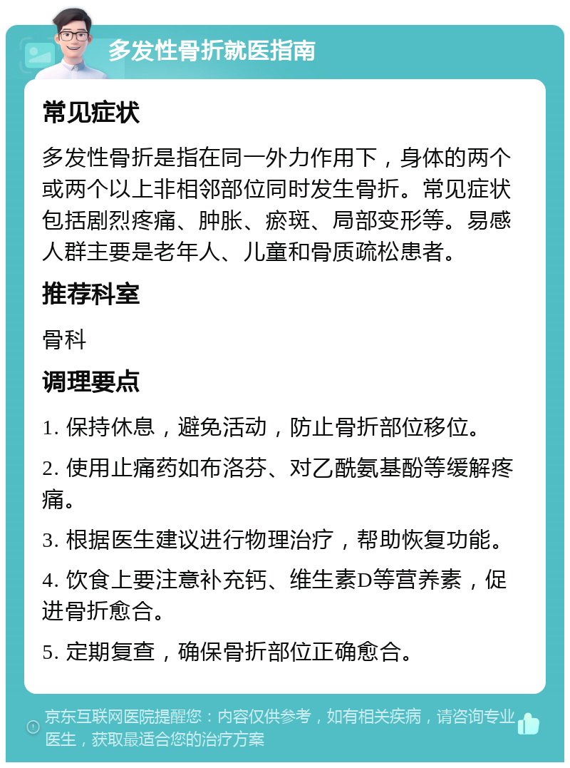 多发性骨折就医指南 常见症状 多发性骨折是指在同一外力作用下，身体的两个或两个以上非相邻部位同时发生骨折。常见症状包括剧烈疼痛、肿胀、瘀斑、局部变形等。易感人群主要是老年人、儿童和骨质疏松患者。 推荐科室 骨科 调理要点 1. 保持休息，避免活动，防止骨折部位移位。 2. 使用止痛药如布洛芬、对乙酰氨基酚等缓解疼痛。 3. 根据医生建议进行物理治疗，帮助恢复功能。 4. 饮食上要注意补充钙、维生素D等营养素，促进骨折愈合。 5. 定期复查，确保骨折部位正确愈合。