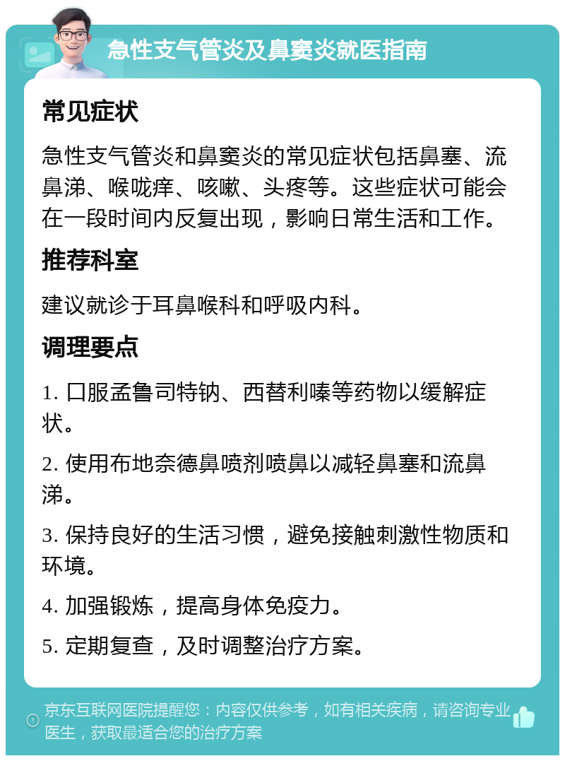 急性支气管炎及鼻窦炎就医指南 常见症状 急性支气管炎和鼻窦炎的常见症状包括鼻塞、流鼻涕、喉咙痒、咳嗽、头疼等。这些症状可能会在一段时间内反复出现，影响日常生活和工作。 推荐科室 建议就诊于耳鼻喉科和呼吸内科。 调理要点 1. 口服孟鲁司特钠、西替利嗪等药物以缓解症状。 2. 使用布地奈德鼻喷剂喷鼻以减轻鼻塞和流鼻涕。 3. 保持良好的生活习惯，避免接触刺激性物质和环境。 4. 加强锻炼，提高身体免疫力。 5. 定期复查，及时调整治疗方案。