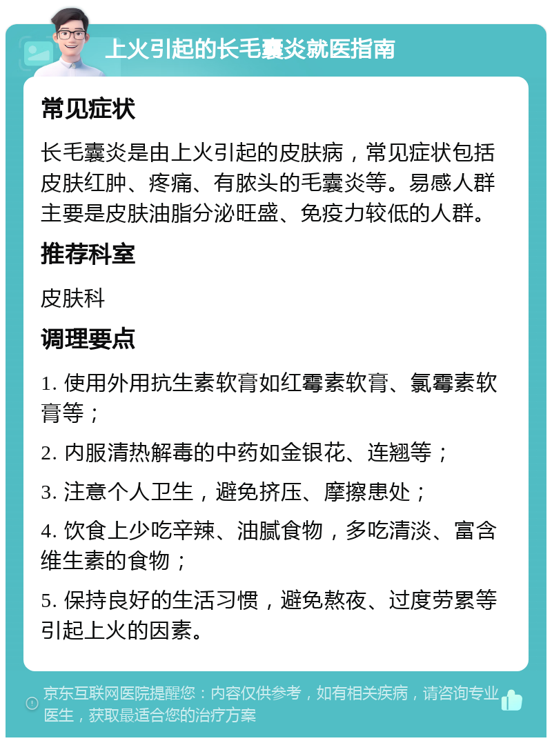 上火引起的长毛囊炎就医指南 常见症状 长毛囊炎是由上火引起的皮肤病，常见症状包括皮肤红肿、疼痛、有脓头的毛囊炎等。易感人群主要是皮肤油脂分泌旺盛、免疫力较低的人群。 推荐科室 皮肤科 调理要点 1. 使用外用抗生素软膏如红霉素软膏、氯霉素软膏等； 2. 内服清热解毒的中药如金银花、连翘等； 3. 注意个人卫生，避免挤压、摩擦患处； 4. 饮食上少吃辛辣、油腻食物，多吃清淡、富含维生素的食物； 5. 保持良好的生活习惯，避免熬夜、过度劳累等引起上火的因素。