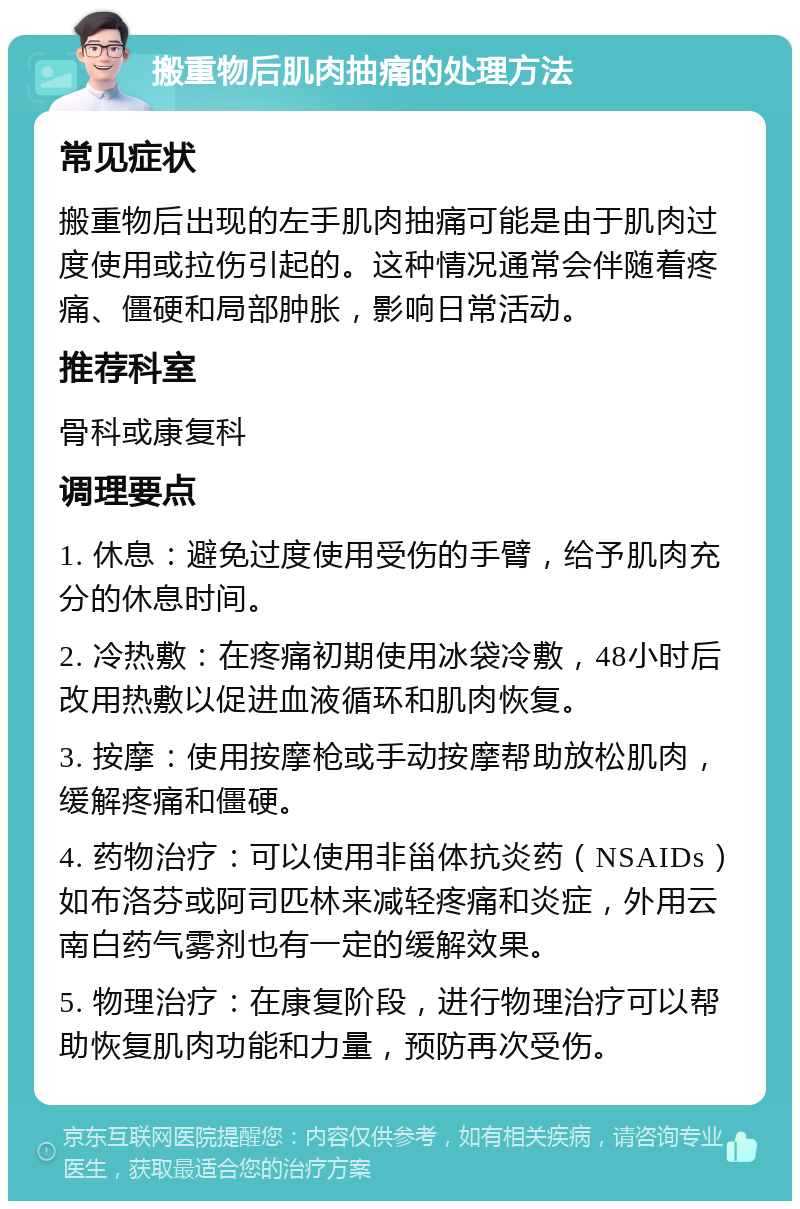 搬重物后肌肉抽痛的处理方法 常见症状 搬重物后出现的左手肌肉抽痛可能是由于肌肉过度使用或拉伤引起的。这种情况通常会伴随着疼痛、僵硬和局部肿胀，影响日常活动。 推荐科室 骨科或康复科 调理要点 1. 休息：避免过度使用受伤的手臂，给予肌肉充分的休息时间。 2. 冷热敷：在疼痛初期使用冰袋冷敷，48小时后改用热敷以促进血液循环和肌肉恢复。 3. 按摩：使用按摩枪或手动按摩帮助放松肌肉，缓解疼痛和僵硬。 4. 药物治疗：可以使用非甾体抗炎药（NSAIDs）如布洛芬或阿司匹林来减轻疼痛和炎症，外用云南白药气雾剂也有一定的缓解效果。 5. 物理治疗：在康复阶段，进行物理治疗可以帮助恢复肌肉功能和力量，预防再次受伤。