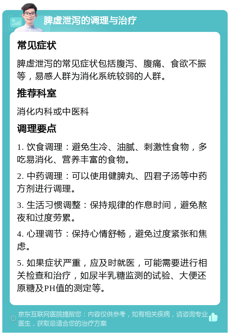 脾虚泄泻的调理与治疗 常见症状 脾虚泄泻的常见症状包括腹泻、腹痛、食欲不振等，易感人群为消化系统较弱的人群。 推荐科室 消化内科或中医科 调理要点 1. 饮食调理：避免生冷、油腻、刺激性食物，多吃易消化、营养丰富的食物。 2. 中药调理：可以使用健脾丸、四君子汤等中药方剂进行调理。 3. 生活习惯调整：保持规律的作息时间，避免熬夜和过度劳累。 4. 心理调节：保持心情舒畅，避免过度紧张和焦虑。 5. 如果症状严重，应及时就医，可能需要进行相关检查和治疗，如尿半乳糖监测的试验、大便还原糖及PH值的测定等。