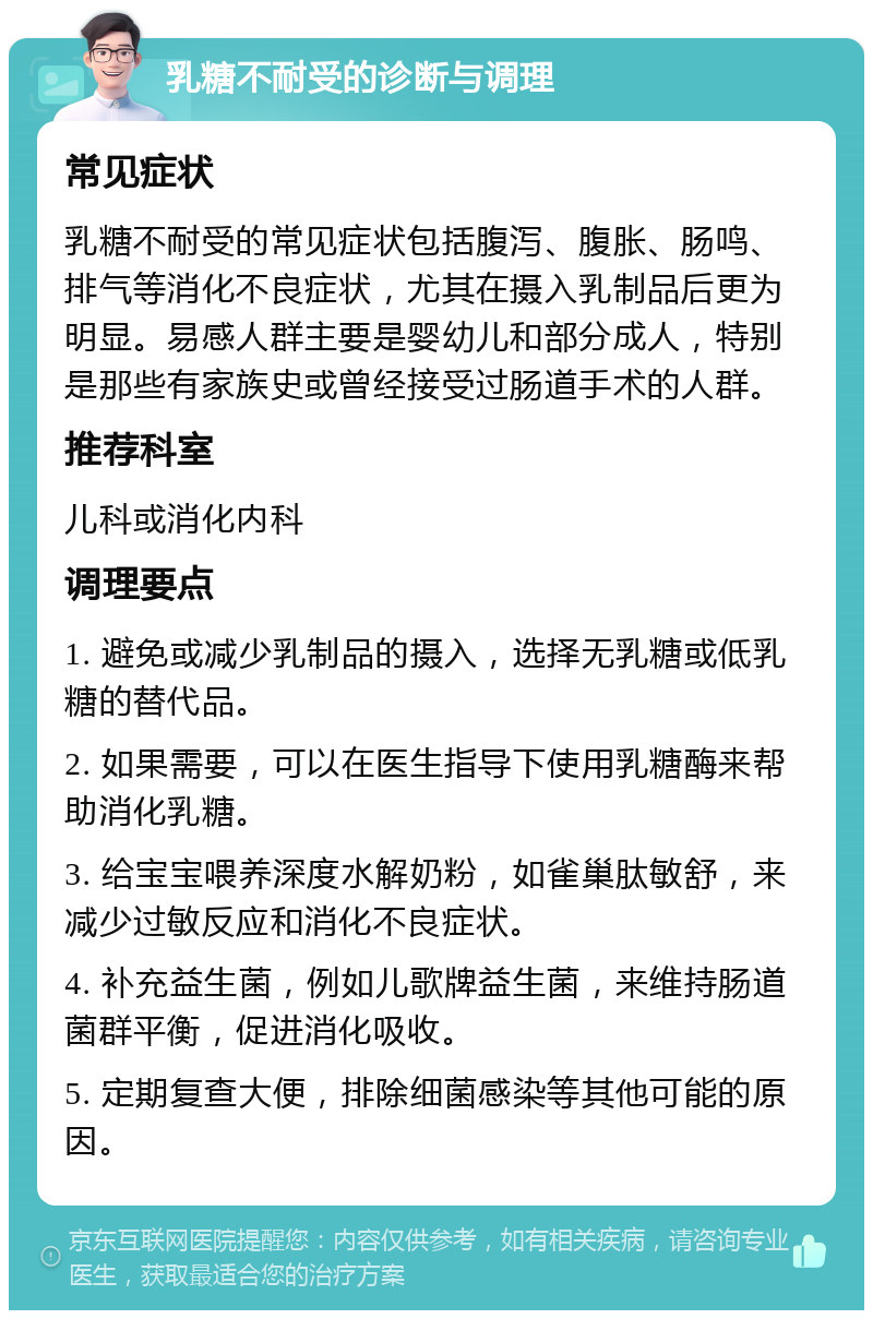 乳糖不耐受的诊断与调理 常见症状 乳糖不耐受的常见症状包括腹泻、腹胀、肠鸣、排气等消化不良症状，尤其在摄入乳制品后更为明显。易感人群主要是婴幼儿和部分成人，特别是那些有家族史或曾经接受过肠道手术的人群。 推荐科室 儿科或消化内科 调理要点 1. 避免或减少乳制品的摄入，选择无乳糖或低乳糖的替代品。 2. 如果需要，可以在医生指导下使用乳糖酶来帮助消化乳糖。 3. 给宝宝喂养深度水解奶粉，如雀巢肽敏舒，来减少过敏反应和消化不良症状。 4. 补充益生菌，例如儿歌牌益生菌，来维持肠道菌群平衡，促进消化吸收。 5. 定期复查大便，排除细菌感染等其他可能的原因。