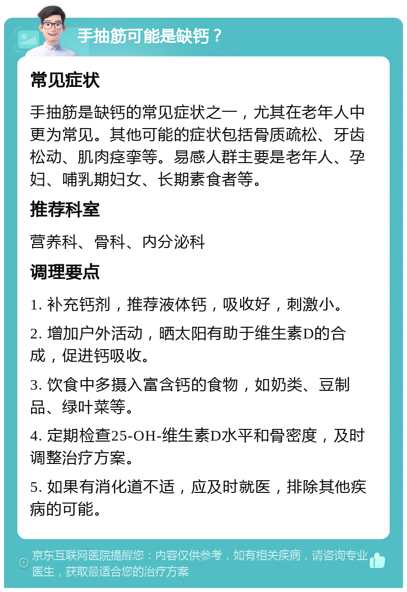 手抽筋可能是缺钙？ 常见症状 手抽筋是缺钙的常见症状之一，尤其在老年人中更为常见。其他可能的症状包括骨质疏松、牙齿松动、肌肉痉挛等。易感人群主要是老年人、孕妇、哺乳期妇女、长期素食者等。 推荐科室 营养科、骨科、内分泌科 调理要点 1. 补充钙剂，推荐液体钙，吸收好，刺激小。 2. 增加户外活动，晒太阳有助于维生素D的合成，促进钙吸收。 3. 饮食中多摄入富含钙的食物，如奶类、豆制品、绿叶菜等。 4. 定期检查25-OH-维生素D水平和骨密度，及时调整治疗方案。 5. 如果有消化道不适，应及时就医，排除其他疾病的可能。