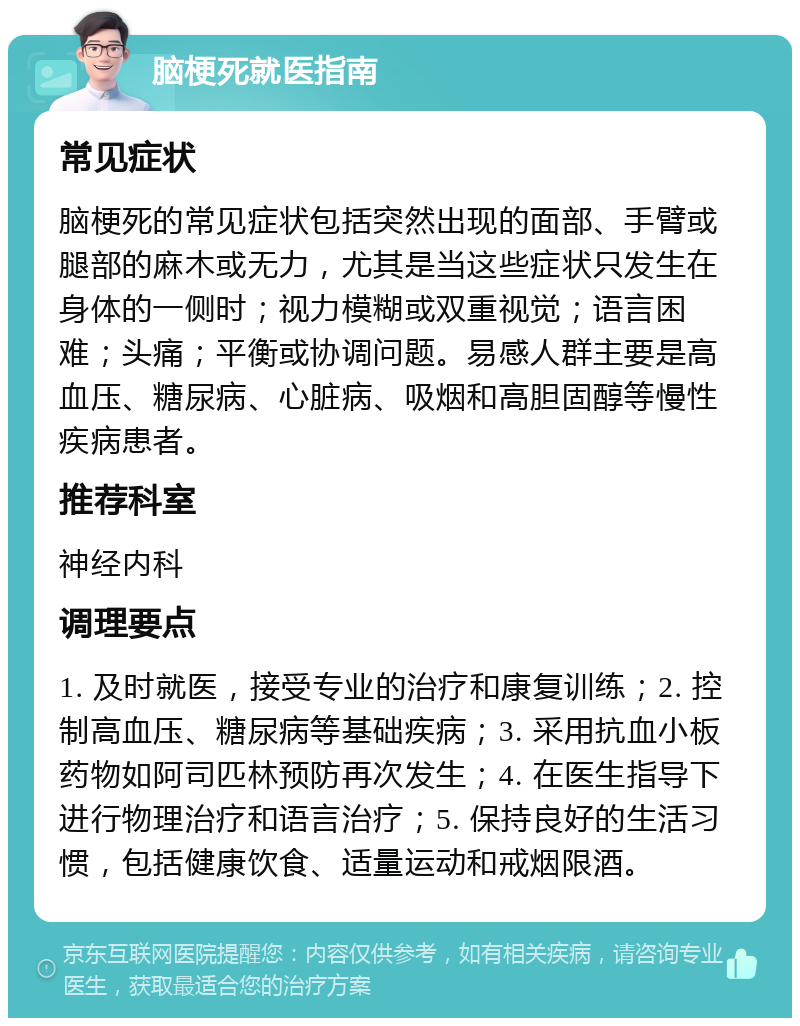 脑梗死就医指南 常见症状 脑梗死的常见症状包括突然出现的面部、手臂或腿部的麻木或无力，尤其是当这些症状只发生在身体的一侧时；视力模糊或双重视觉；语言困难；头痛；平衡或协调问题。易感人群主要是高血压、糖尿病、心脏病、吸烟和高胆固醇等慢性疾病患者。 推荐科室 神经内科 调理要点 1. 及时就医，接受专业的治疗和康复训练；2. 控制高血压、糖尿病等基础疾病；3. 采用抗血小板药物如阿司匹林预防再次发生；4. 在医生指导下进行物理治疗和语言治疗；5. 保持良好的生活习惯，包括健康饮食、适量运动和戒烟限酒。