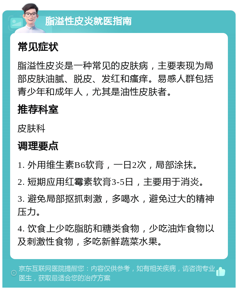 脂溢性皮炎就医指南 常见症状 脂溢性皮炎是一种常见的皮肤病，主要表现为局部皮肤油腻、脱皮、发红和瘙痒。易感人群包括青少年和成年人，尤其是油性皮肤者。 推荐科室 皮肤科 调理要点 1. 外用维生素B6软膏，一日2次，局部涂抹。 2. 短期应用红霉素软膏3-5日，主要用于消炎。 3. 避免局部抠抓刺激，多喝水，避免过大的精神压力。 4. 饮食上少吃脂肪和糖类食物，少吃油炸食物以及刺激性食物，多吃新鲜蔬菜水果。