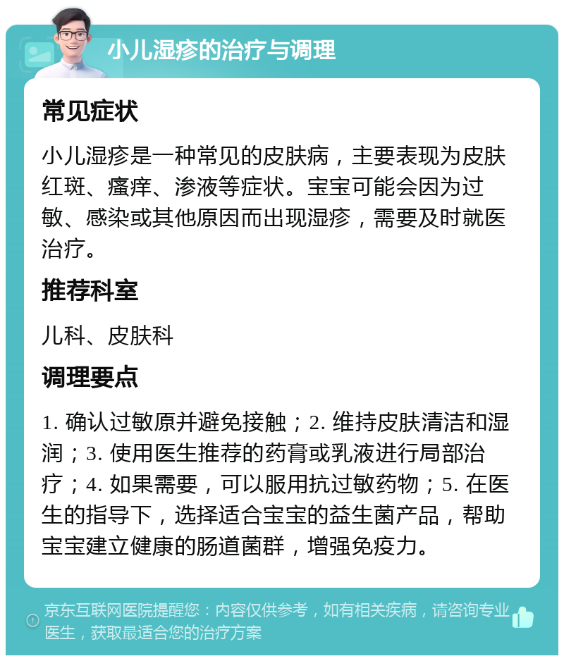 小儿湿疹的治疗与调理 常见症状 小儿湿疹是一种常见的皮肤病，主要表现为皮肤红斑、瘙痒、渗液等症状。宝宝可能会因为过敏、感染或其他原因而出现湿疹，需要及时就医治疗。 推荐科室 儿科、皮肤科 调理要点 1. 确认过敏原并避免接触；2. 维持皮肤清洁和湿润；3. 使用医生推荐的药膏或乳液进行局部治疗；4. 如果需要，可以服用抗过敏药物；5. 在医生的指导下，选择适合宝宝的益生菌产品，帮助宝宝建立健康的肠道菌群，增强免疫力。