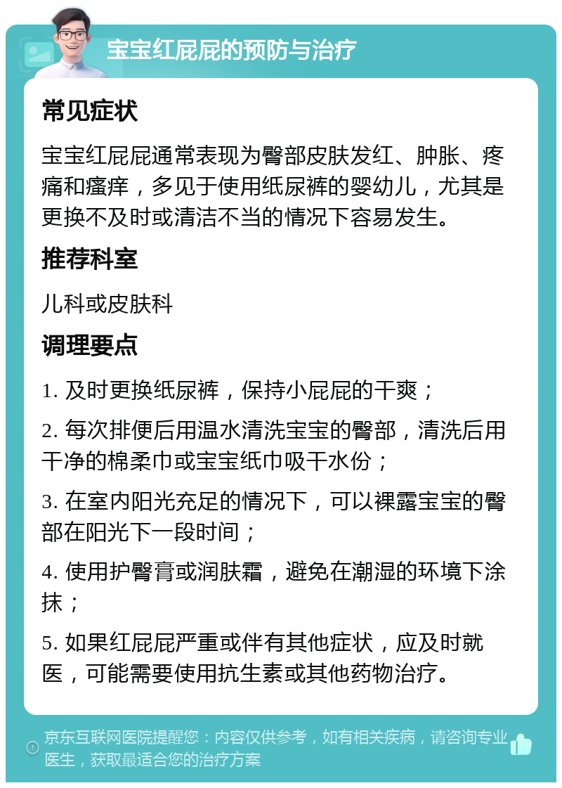 宝宝红屁屁的预防与治疗 常见症状 宝宝红屁屁通常表现为臀部皮肤发红、肿胀、疼痛和瘙痒，多见于使用纸尿裤的婴幼儿，尤其是更换不及时或清洁不当的情况下容易发生。 推荐科室 儿科或皮肤科 调理要点 1. 及时更换纸尿裤，保持小屁屁的干爽； 2. 每次排便后用温水清洗宝宝的臀部，清洗后用干净的棉柔巾或宝宝纸巾吸干水份； 3. 在室内阳光充足的情况下，可以裸露宝宝的臀部在阳光下一段时间； 4. 使用护臀膏或润肤霜，避免在潮湿的环境下涂抹； 5. 如果红屁屁严重或伴有其他症状，应及时就医，可能需要使用抗生素或其他药物治疗。